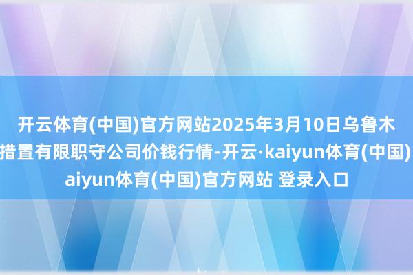 开云体育(中国)官方网站2025年3月10日乌鲁木都北园春果业谈判措置有限职守公司价钱行情-开云·kaiyun体育(中国)官方网站 登录入口