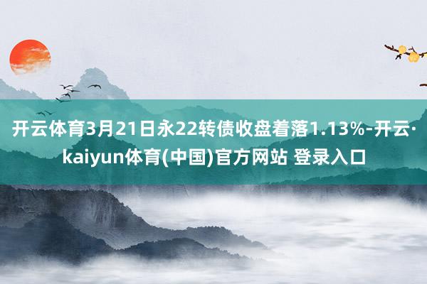 开云体育3月21日永22转债收盘着落1.13%-开云·kaiyun体育(中国)官方网站 登录入口