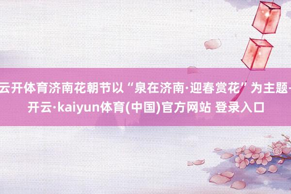 云开体育济南花朝节以“泉在济南·迎春赏花”为主题-开云·kaiyun体育(中国)官方网站 登录入口