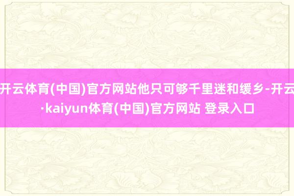 开云体育(中国)官方网站他只可够千里迷和缓乡-开云·kaiyun体育(中国)官方网站 登录入口
