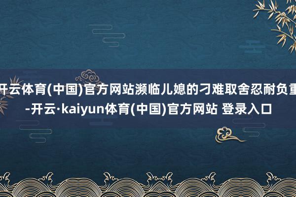 开云体育(中国)官方网站濒临儿媳的刁难取舍忍耐负重-开云·kaiyun体育(中国)官方网站 登录入口