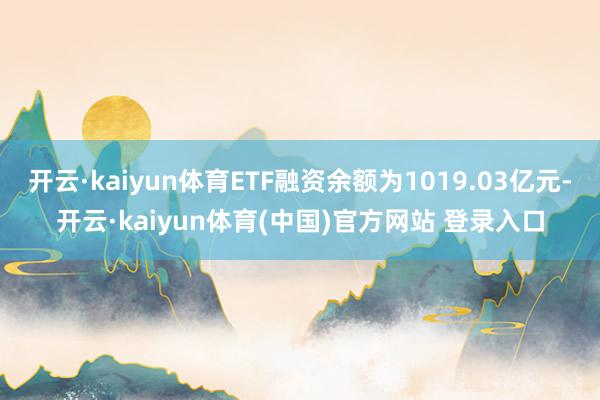 开云·kaiyun体育ETF融资余额为1019.03亿元-开云·kaiyun体育(中国)官方网站 登录入口