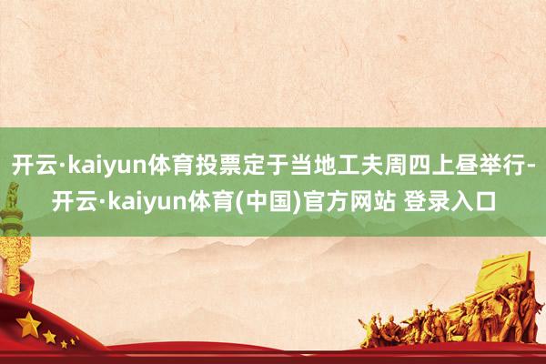 开云·kaiyun体育投票定于当地工夫周四上昼举行-开云·kaiyun体育(中国)官方网站 登录入口