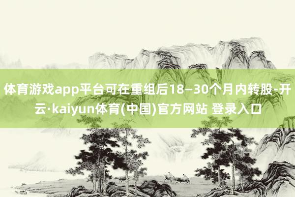 体育游戏app平台可在重组后18—30个月内转股-开云·kaiyun体育(中国)官方网站 登录入口