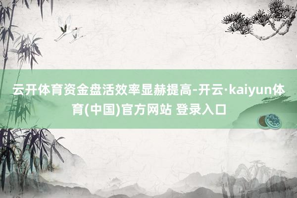 云开体育资金盘活效率显赫提高-开云·kaiyun体育(中国)官方网站 登录入口