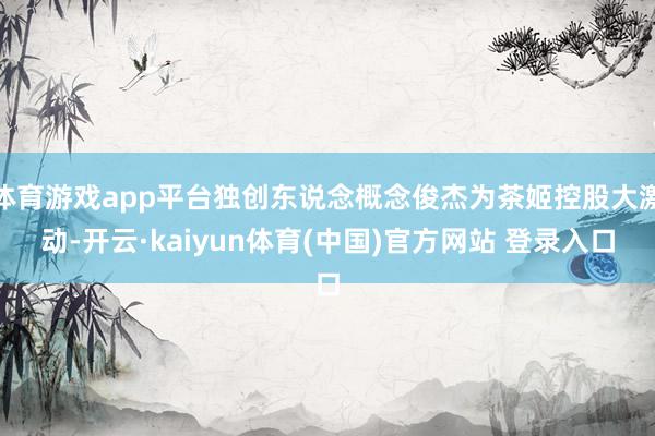 体育游戏app平台独创东说念概念俊杰为茶姬控股大激动-开云·kaiyun体育(中国)官方网站 登录入口