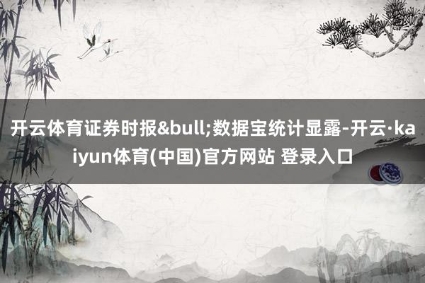 开云体育证券时报&bull;数据宝统计显露-开云·kaiyun体育(中国)官方网站 登录入口