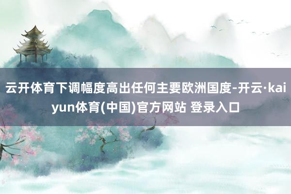 云开体育下调幅度高出任何主要欧洲国度-开云·kaiyun体育(中国)官方网站 登录入口