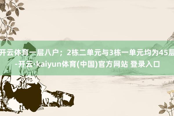 开云体育一层八户；2栋二单元与3栋一单元均为45层-开云·kaiyun体育(中国)官方网站 登录入口