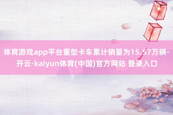 体育游戏app平台重型卡车累计销量为15.57万辆-开云·kaiyun体育(中国)官方网站 登录入口