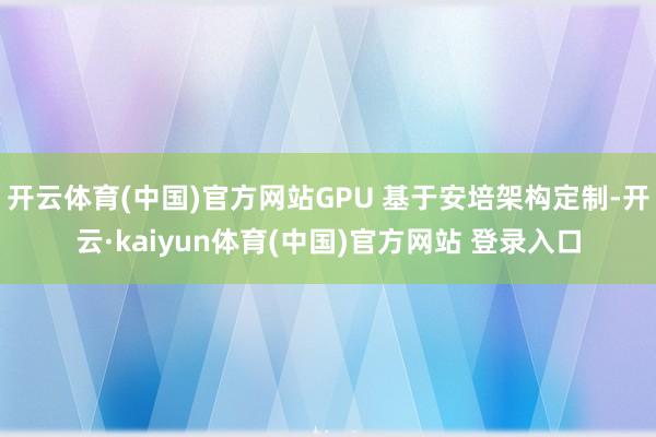 开云体育(中国)官方网站GPU 基于安培架构定制-开云·kaiyun体育(中国)官方网站 登录入口