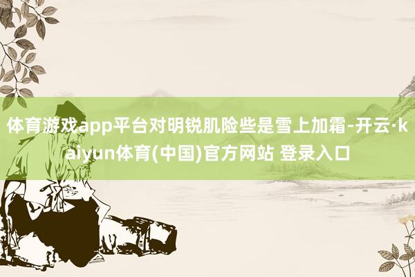 体育游戏app平台对明锐肌险些是雪上加霜-开云·kaiyun体育(中国)官方网站 登录入口