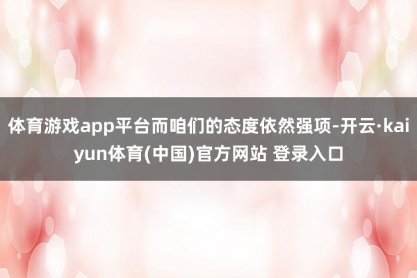 体育游戏app平台而咱们的态度依然强项-开云·kaiyun体育(中国)官方网站 登录入口