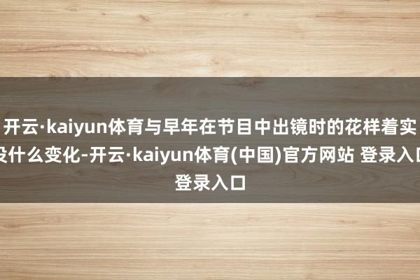 开云·kaiyun体育与早年在节目中出镜时的花样着实没什么变化-开云·kaiyun体育(中国)官方网站 登录入口