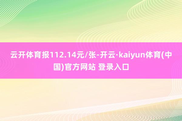 云开体育报112.14元/张-开云·kaiyun体育(中国)官方网站 登录入口
