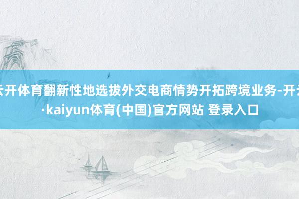 云开体育翻新性地选拔外交电商情势开拓跨境业务-开云·kaiyun体育(中国)官方网站 登录入口
