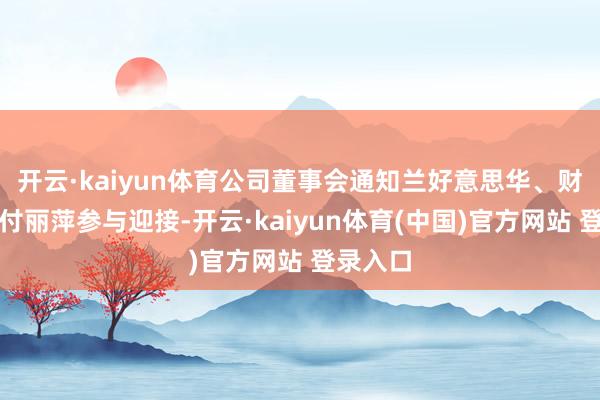 开云·kaiyun体育公司董事会通知兰好意思华、财务总监付丽萍参与迎接-开云·kaiyun体育(中国)官方网站 登录入口