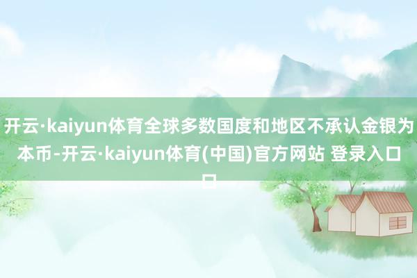 开云·kaiyun体育全球多数国度和地区不承认金银为本币-开云·kaiyun体育(中国)官方网站 登录入口