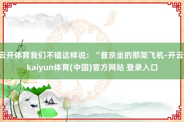云开体育我们不错这样说：“普京坐的那架飞机-开云·kaiyun体育(中国)官方网站 登录入口