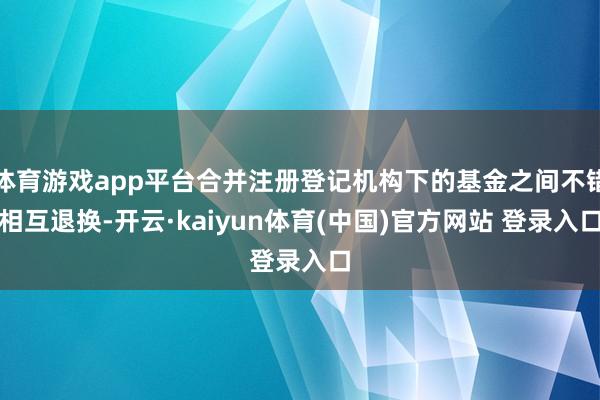 体育游戏app平台合并注册登记机构下的基金之间不错相互退换-开云·kaiyun体育(中国)官方网站 登录入口