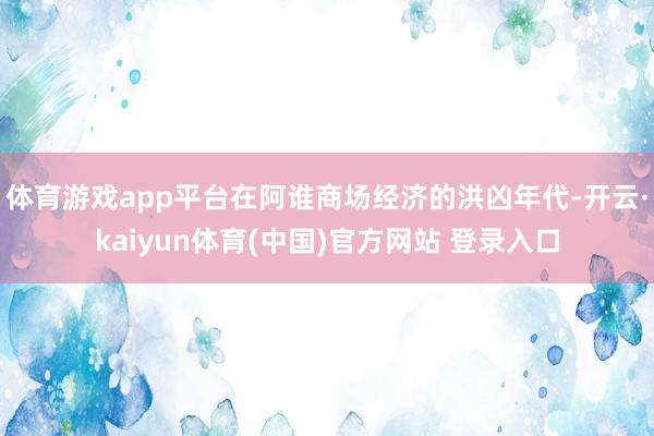 体育游戏app平台在阿谁商场经济的洪凶年代-开云·kaiyun体育(中国)官方网站 登录入口