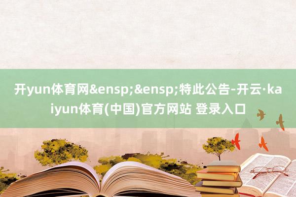 开yun体育网&ensp;&ensp;特此公告-开云·kaiyun体育(中国)官方网站 登录入口