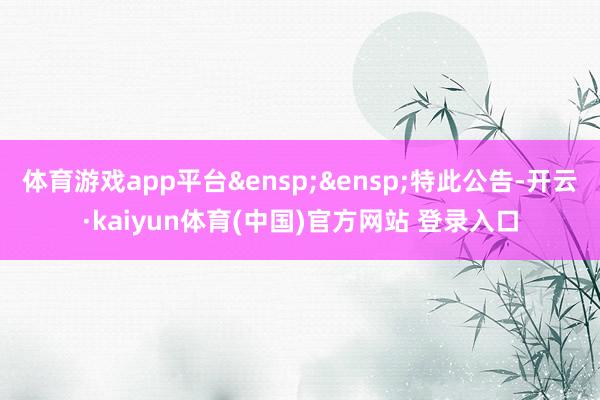 体育游戏app平台&ensp;&ensp;特此公告-开云·kaiyun体育(中国)官方网站 登录入口