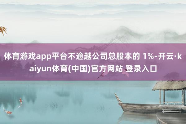 体育游戏app平台不逾越公司总股本的 1%-开云·kaiyun体育(中国)官方网站 登录入口