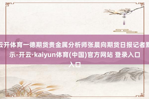 云开体育一德期货贵金属分析师张晨向期货日报记者默示-开云·kaiyun体育(中国)官方网站 登录入口