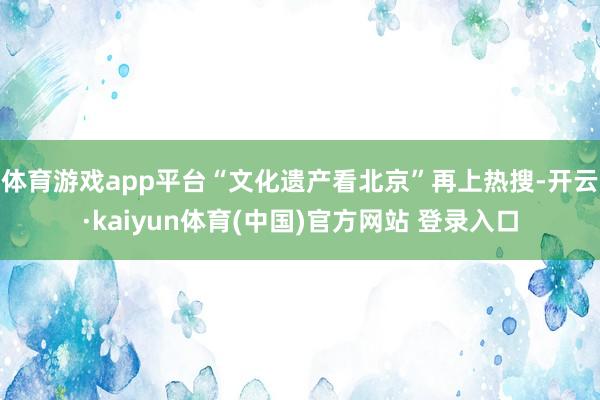 体育游戏app平台“文化遗产看北京”再上热搜-开云·kaiyun体育(中国)官方网站 登录入口