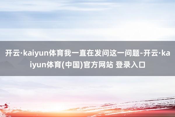开云·kaiyun体育我一直在发问这一问题-开云·kaiyun体育(中国)官方网站 登录入口