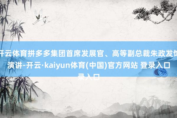 开云体育拼多多集团首席发展官、高等副总裁朱政发饰演讲-开云·kaiyun体育(中国)官方网站 登录入口