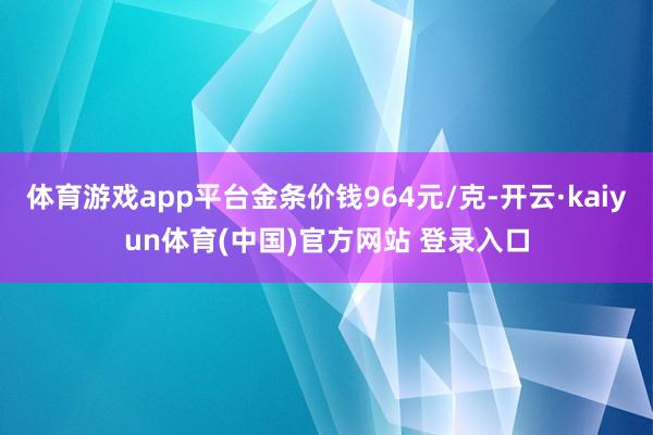 体育游戏app平台金条价钱964元/克-开云·kaiyun体育(中国)官方网站 登录入口