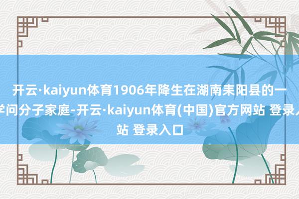 开云·kaiyun体育1906年降生在湖南耒阳县的一个学问分子家庭-开云·kaiyun体育(中国)官方网站 登录入口