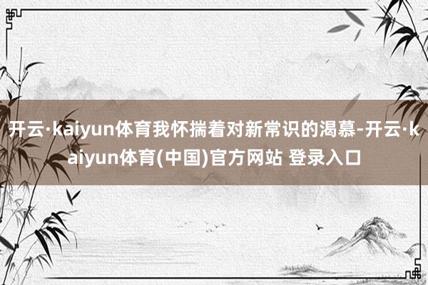 开云·kaiyun体育我怀揣着对新常识的渴慕-开云·kaiyun体育(中国)官方网站 登录入口