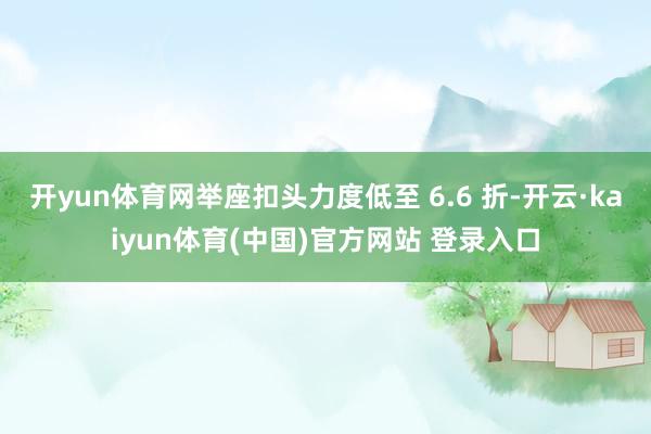 开yun体育网举座扣头力度低至 6.6 折-开云·kaiyun体育(中国)官方网站 登录入口