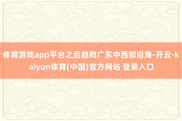 体育游戏app平台之后趋向广东中西部沿海-开云·kaiyun体育(中国)官方网站 登录入口