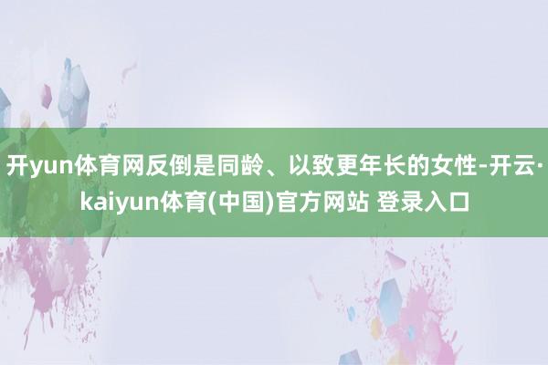 开yun体育网反倒是同龄、以致更年长的女性-开云·kaiyun体育(中国)官方网站 登录入口