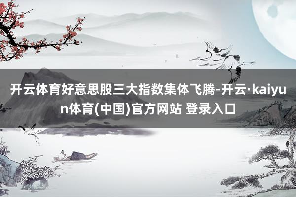 开云体育好意思股三大指数集体飞腾-开云·kaiyun体育(中国)官方网站 登录入口