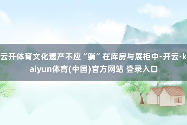 云开体育文化遗产不应“躺”在库房与展柜中-开云·kaiyun体育(中国)官方网站 登录入口