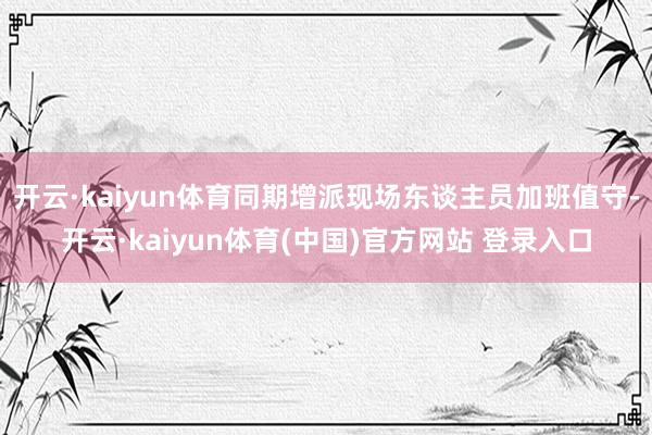 开云·kaiyun体育同期增派现场东谈主员加班值守-开云·kaiyun体育(中国)官方网站 登录入口