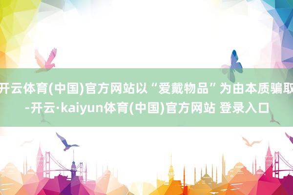开云体育(中国)官方网站以“爱戴物品”为由本质骗取-开云·kaiyun体育(中国)官方网站 登录入口