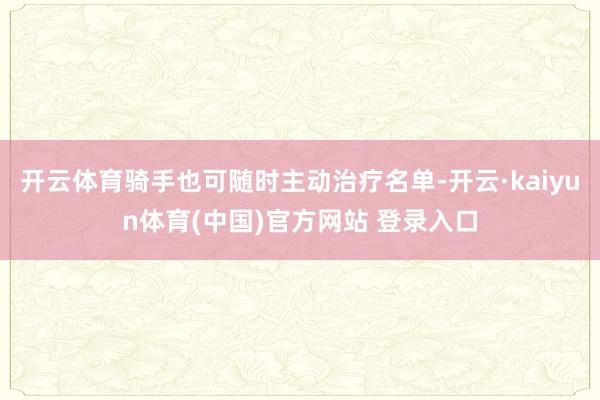 开云体育骑手也可随时主动治疗名单-开云·kaiyun体育(中国)官方网站 登录入口