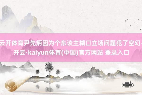 云开体育尹先炳因为个东谈主糊口立场问题犯了空幻-开云·kaiyun体育(中国)官方网站 登录入口