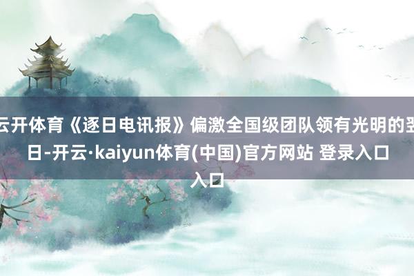 云开体育《逐日电讯报》偏激全国级团队领有光明的翌日-开云·kaiyun体育(中国)官方网站 登录入口