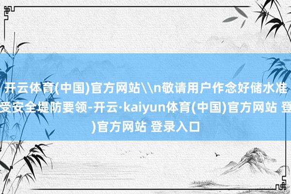 开云体育(中国)官方网站\n敬请用户作念好储水准备并领受安全堤防要领-开云·kaiyun体育(中国)官方网站 登录入口