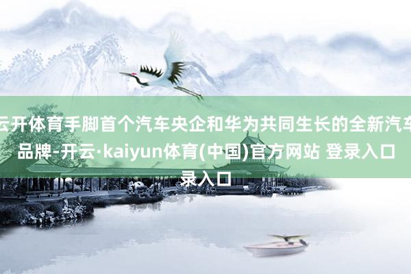 云开体育手脚首个汽车央企和华为共同生长的全新汽车品牌-开云·kaiyun体育(中国)官方网站 登录入口
