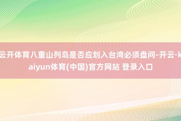 云开体育八重山列岛是否应划入台湾必须盘问-开云·kaiyun体育(中国)官方网站 登录入口