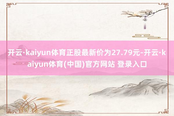 开云·kaiyun体育正股最新价为27.79元-开云·kaiyun体育(中国)官方网站 登录入口