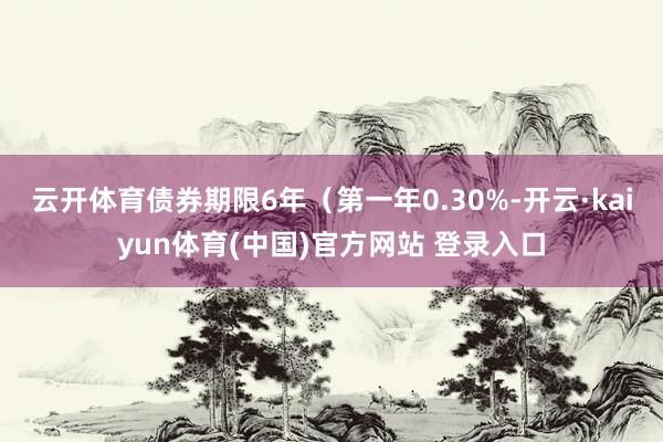 云开体育债券期限6年（第一年0.30%-开云·kaiyun体育(中国)官方网站 登录入口
